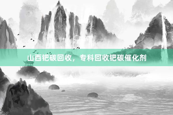 山西钯碳回收，专科回收钯碳催化剂