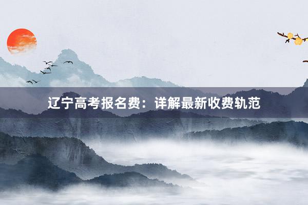辽宁高考报名费：详解最新收费轨范